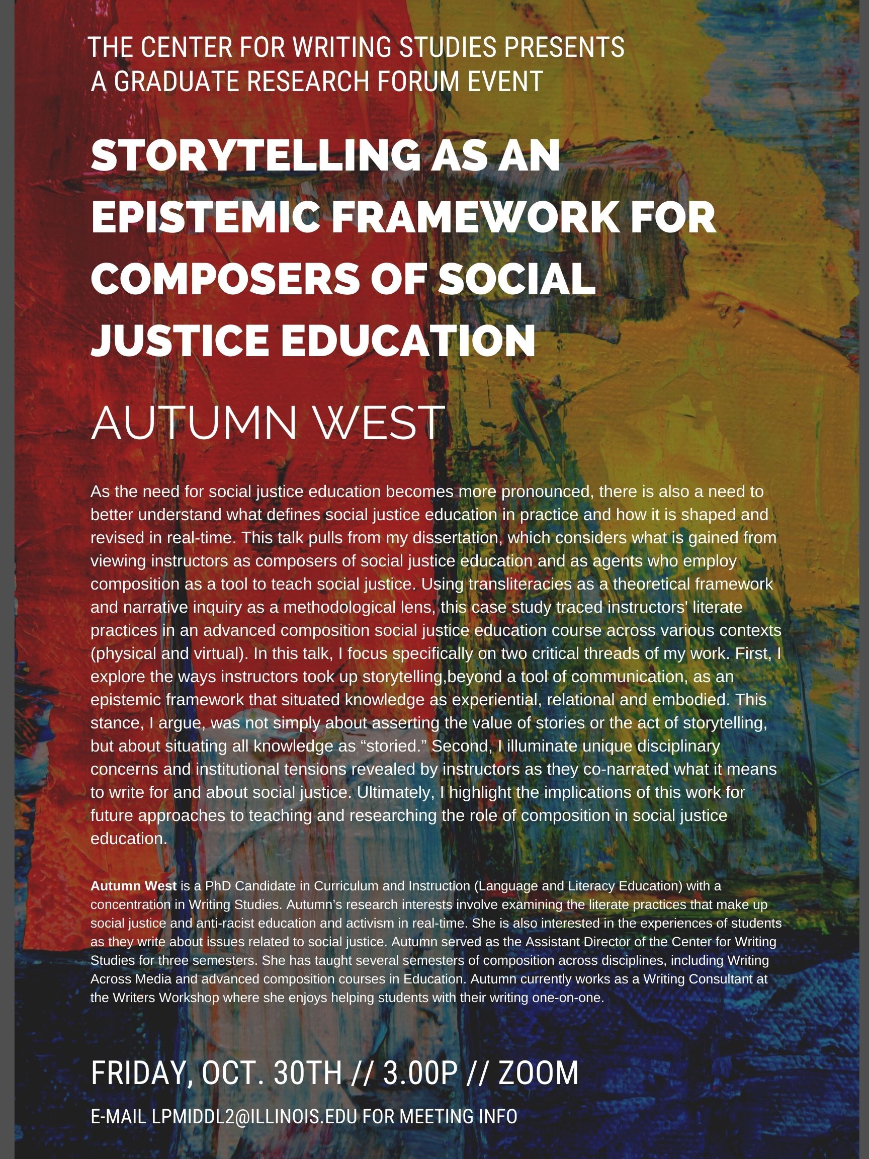 Event flyer with abstract red, yellow, green, and blue painted canvas background. White text appears at top and reads “The Center for Writing Studies Presents A Graduate Research Forum Event.” In bolder, white text below, the title of the talk is listed: “Storytelling as an Epistemic Framework for Composers of Social Justice Education” along with Autumn West’s (the presenter) name.  Below, two blocks of white text comprise the bulk of the flyer: a talk abstract and a bio. Logistics details are below.