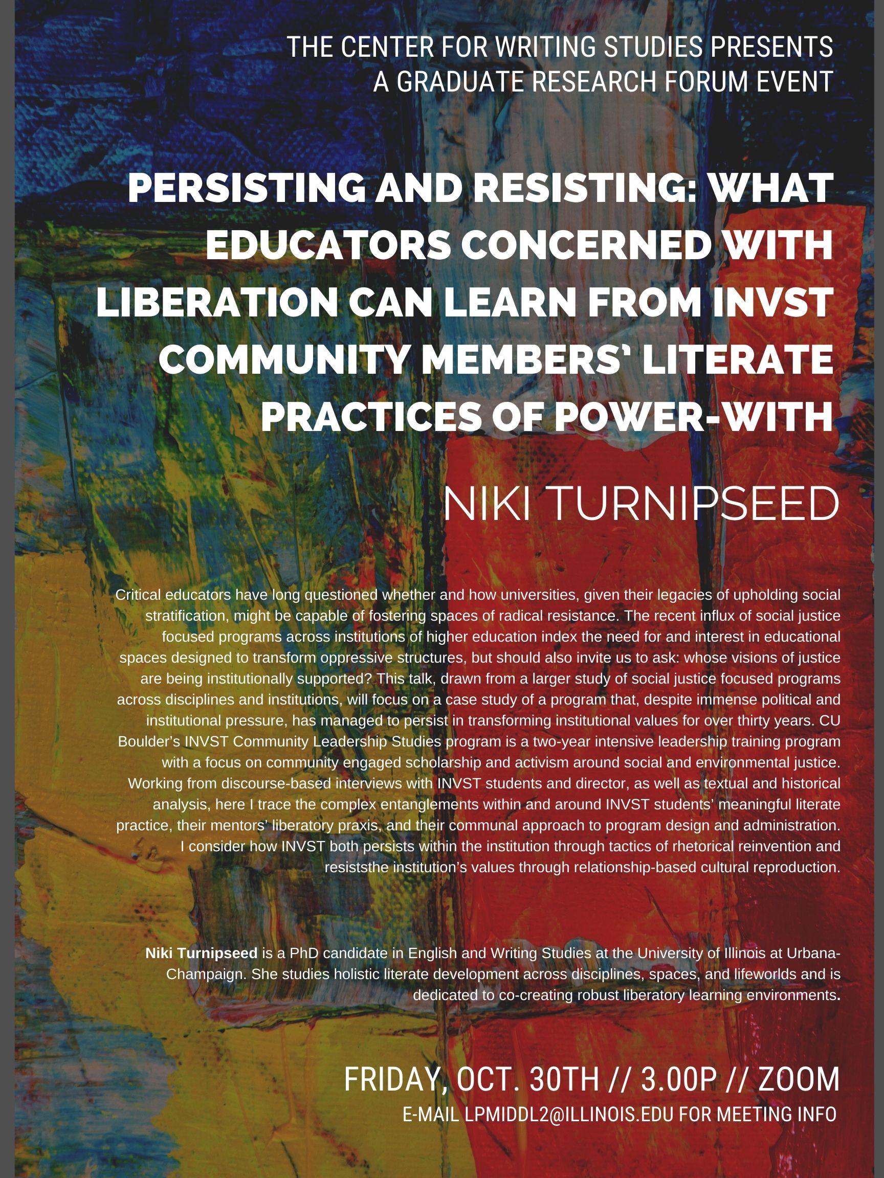 Event flyer with abstract red, yellow, green, and blue painted canvas background. White text appears at top and reads “The Center for Writing Studies Presents A Graduate Research Forum Event.” In bolder, white text below, the title of the talk is listed: “Persisting and Resisting: What Educators Concerned with Liberation Can Learn from INVST Community Members’ Literate Practices of Power-With” along with Niki Turnipseed’s (the presenter) name.  Below, two blocks of white text appear: an abstract and bio