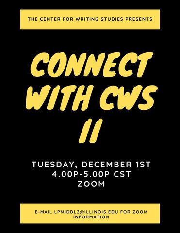 Flyer with a black background, and bold, yellow, italicized, marker-style text that reads “Connect with CWS II” appears in the middle of the page. Smaller, bold white text appears below the main title of the flyer (per above) that reads Tuesday, December 1st, 4.00p-5.00p CST, Zoom.”  At the top of the flyer is a horizontal yellow box that reads, in black type, “The Center for Writing Studies Presents.” At the bottom of the flyer is a corresponding horizontal yellow box with text that reads “E-mail LPMiddl2@